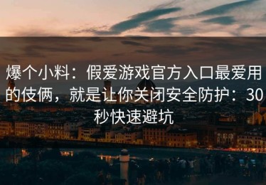 爆个小料：假爱游戏官方入口最爱用的伎俩，就是让你关闭安全防护：30秒快速避坑
