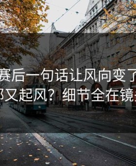 哈兰德赛后一句话让风向变了，曼城内部又起风？细节全在镜头里