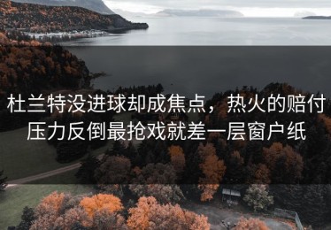 杜兰特没进球却成焦点，热火的赔付压力反倒最抢戏就差一层窗户纸
