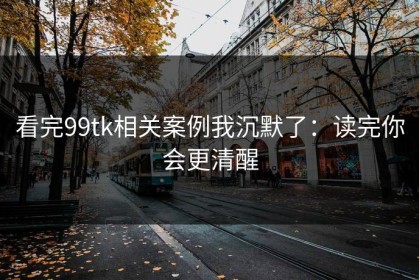 看完99tk相关案例我沉默了：读完你会更清醒