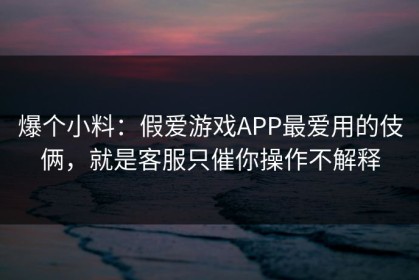 爆个小料：假爱游戏APP最爱用的伎俩，就是客服只催你操作不解释