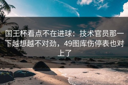国王杯看点不在进球：技术官员那一下越想越不对劲，49图库伤停表也对上了
