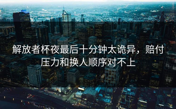 解放者杯夜最后十分钟太诡异，赔付压力和换人顺序对不上