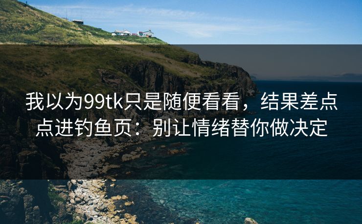 我以为99tk只是随便看看，结果差点点进钓鱼页：别让情绪替你做决定