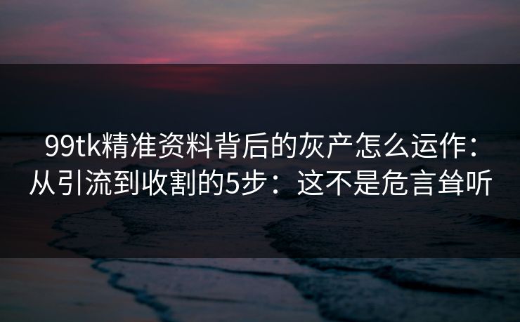 99tk精准资料背后的灰产怎么运作：从引流到收割的5步：这不是危言耸听