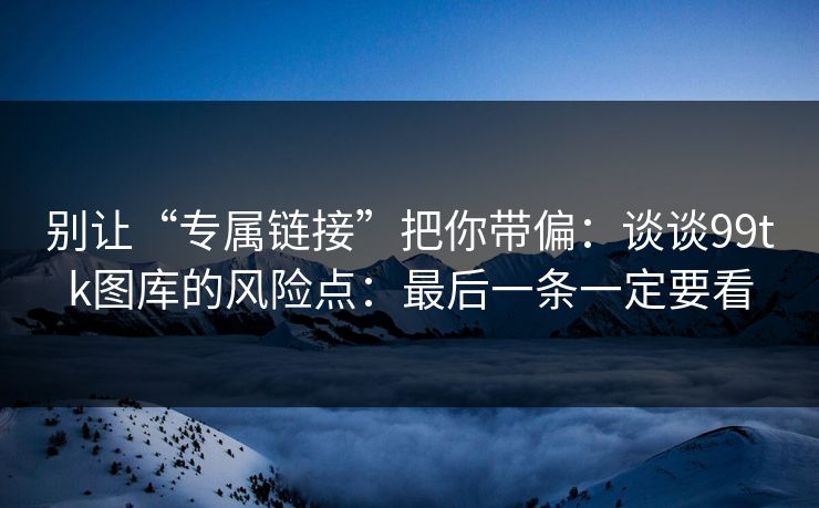 别让“专属链接”把你带偏：谈谈99tk图库的风险点：最后一条一定要看