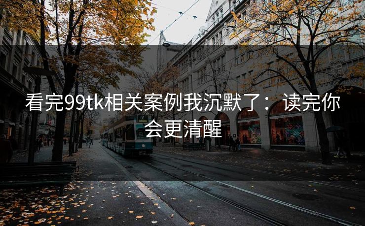 看完99tk相关案例我沉默了：读完你会更清醒