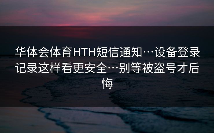 华体会体育HTH短信通知…设备登录记录这样看更安全…别等被盗号才后悔