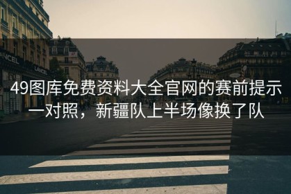 49图库免费资料大全官网的赛前提示一对照，新疆队上半场像换了队