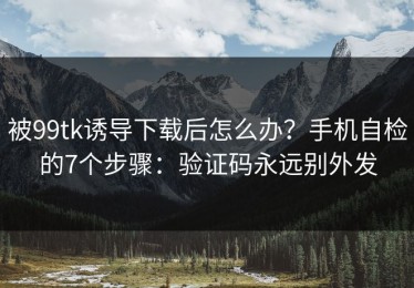 被99tk诱导下载后怎么办？手机自检的7个步骤：验证码永远别外发