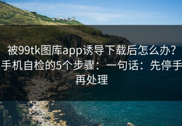 被99tk图库app诱导下载后怎么办？手机自检的5个步骤：一句话：先停手再处理