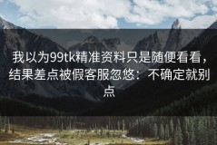 我以为99tk精准资料只是随便看看，结果差点被假客服忽悠：不确定就别点