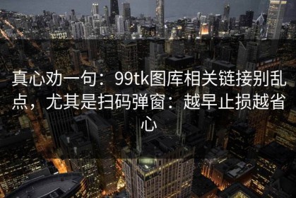 真心劝一句：99tk图库相关链接别乱点，尤其是扫码弹窗：越早止损越省心