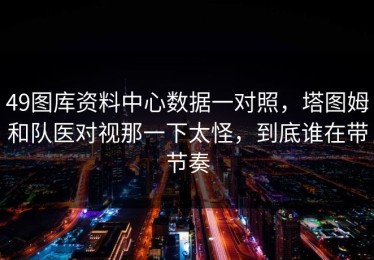 49图库资料中心数据一对照，塔图姆和队医对视那一下太怪，到底谁在带节奏