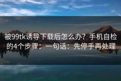 被99tk诱导下载后怎么办？手机自检的4个步骤：一句话：先停手再处理