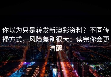 你以为只是转发新澳彩资料？不同传播方式，风险差别很大：读完你会更清醒