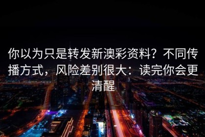 你以为只是转发新澳彩资料？不同传播方式，风险差别很大：读完你会更清醒