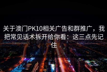 关于澳门PK10相关广告和群推广，我把常见话术拆开给你看：这三点先记住
