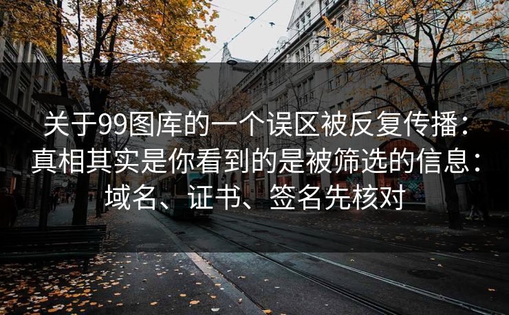 关于99图库的一个误区被反复传播:真相其实是你看到的是被筛选的信息:域名、证书、签名先核对 关于99图库的一个误区被反复传播:真相其实是你看到的是被筛选的信息:域名、证书、签名先核对