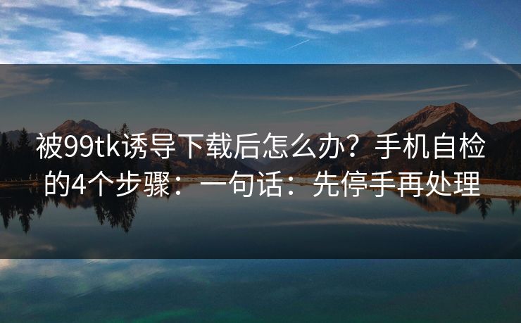 被99tk诱导下载后怎么办？手机自检的4个步骤：一句话：先停手再处理