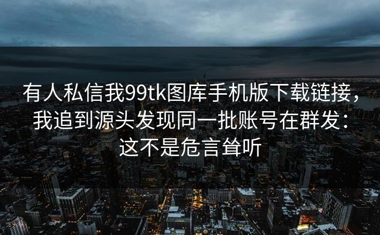 有人私信我99tk图库手机版下载链接，我追到源头发现同一批账号在群发：这不是危言耸听