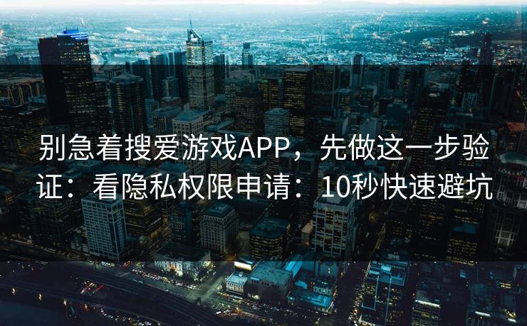 别急着搜爱游戏APP，先做这一步验证：看隐私权限申请：10秒快速避坑
