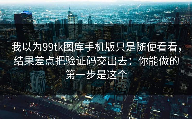 我以为99tk图库手机版只是随便看看，结果差点把验证码交出去：你能做的第一步是这个
