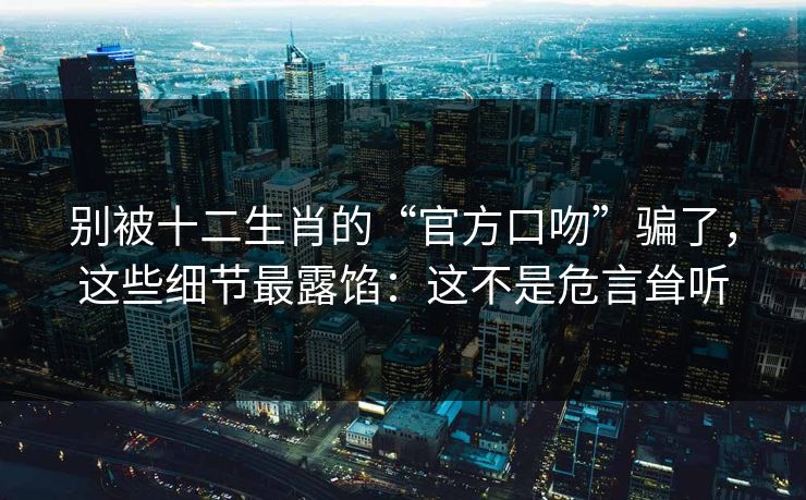 别被十二生肖的“官方口吻”骗了，这些细节最露馅：这不是危言耸听